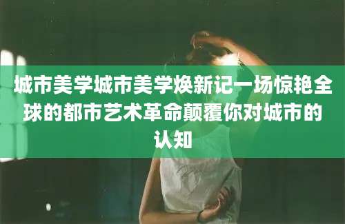 城市美学城市美学焕新记一场惊艳全球的都市艺术革命颠覆你对城市的认知