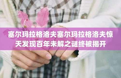 塞尔玛拉格洛夫塞尔玛拉格洛夫惊天发现百年未解之谜终被揭开