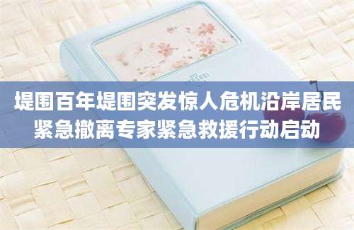 堤围百年堤围突发惊人危机沿岸居民紧急撤离专家紧急救援行动启动