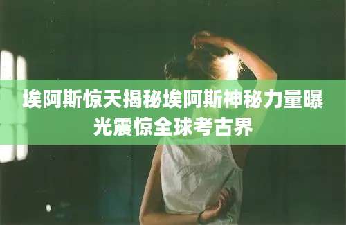 埃阿斯惊天揭秘埃阿斯神秘力量曝光震惊全球考古界
