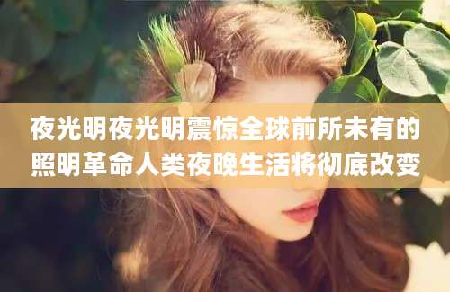 夜光明夜光明震惊全球前所未有的照明革命人类夜晚生活将彻底改变