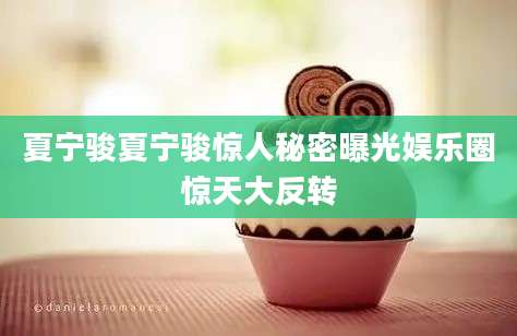 夏宁骏夏宁骏惊人秘密曝光娱乐圈惊天大反转