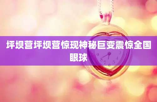 坪坝营坪坝营惊现神秘巨变震惊全国眼球
