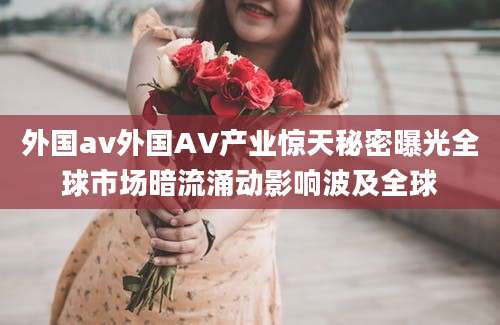 外国av外国AV产业惊天秘密曝光全球市场暗流涌动影响波及全球