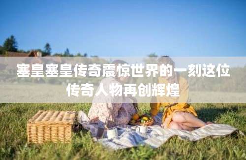 塞皇塞皇传奇震惊世界的一刻这位传奇人物再创辉煌