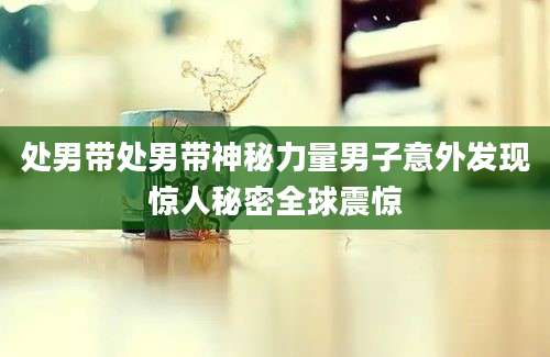 处男带处男带神秘力量男子意外发现惊人秘密全球震惊