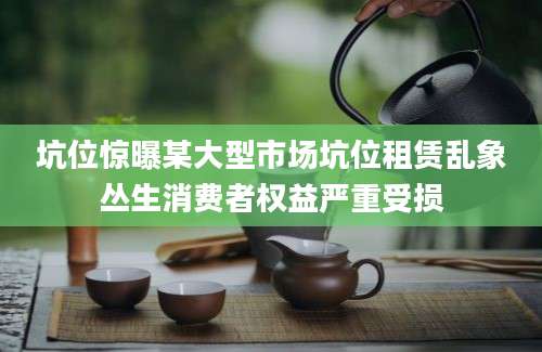 坑位惊曝某大型市场坑位租赁乱象丛生消费者权益严重受损