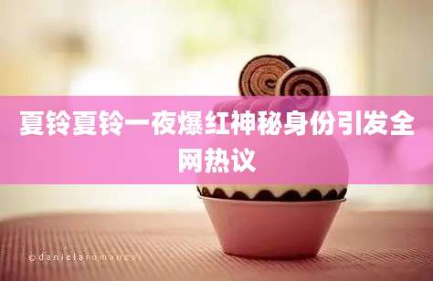 夏铃夏铃一夜爆红神秘身份引发全网热议