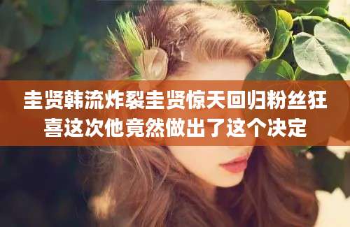 圭贤韩流炸裂圭贤惊天回归粉丝狂喜这次他竟然做出了这个决定