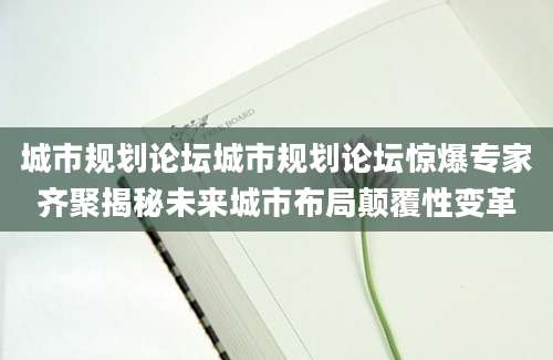 城市规划论坛城市规划论坛惊爆专家齐聚揭秘未来城市布局颠覆性变革