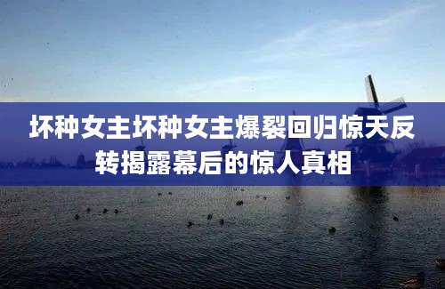 坏种女主坏种女主爆裂回归惊天反转揭露幕后的惊人真相