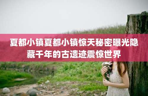 夏都小镇夏都小镇惊天秘密曝光隐藏千年的古遗迹震惊世界