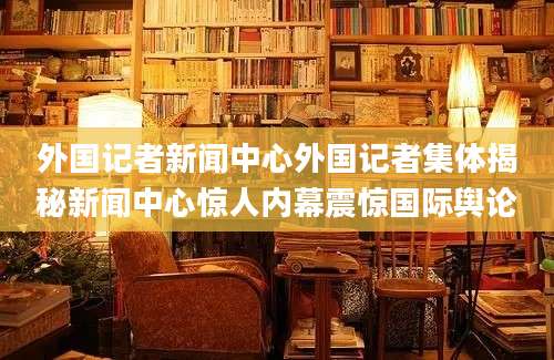 外国记者新闻中心外国记者集体揭秘新闻中心惊人内幕震惊国际舆论