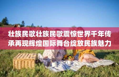 壮族民歌壮族民歌震惊世界千年传承再现辉煌国际舞台绽放民族魅力
