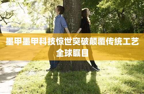 墨甲墨甲科技惊世突破颠覆传统工艺全球瞩目