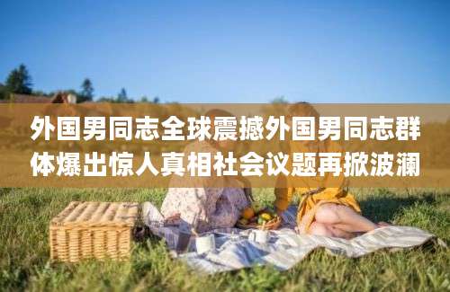 外国男同志全球震撼外国男同志群体爆出惊人真相社会议题再掀波澜