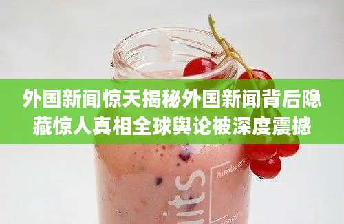 外国新闻惊天揭秘外国新闻背后隐藏惊人真相全球舆论被深度震撼