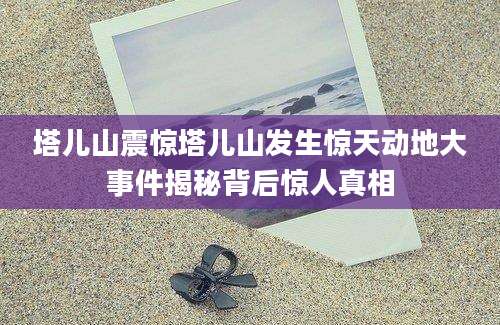 塔儿山震惊塔儿山发生惊天动地大事件揭秘背后惊人真相