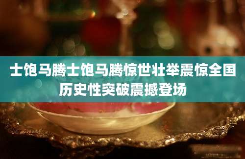 士饱马腾士饱马腾惊世壮举震惊全国历史性突破震撼登场