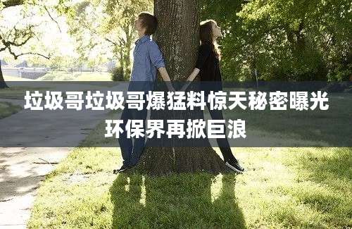垃圾哥垃圾哥爆猛料惊天秘密曝光环保界再掀巨浪