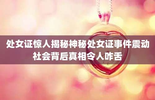 处女证惊人揭秘神秘处女证事件震动社会背后真相令人咋舌