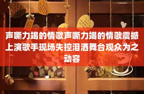 声嘶力竭的情歌声嘶力竭的情歌震撼上演歌手现场失控泪洒舞台观众为之动容