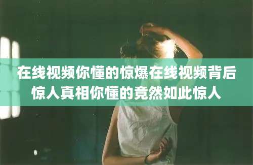 在线视频你懂的惊爆在线视频背后惊人真相你懂的竟然如此惊人