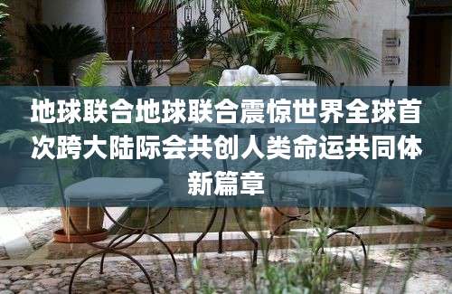地球联合地球联合震惊世界全球首次跨大陆际会共创人类命运共同体新篇章