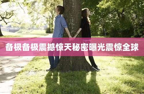 备极备极震撼惊天秘密曝光震惊全球