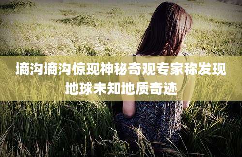 墒沟墒沟惊现神秘奇观专家称发现地球未知地质奇迹
