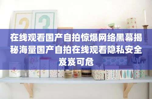 在线观看国产自拍惊爆网络黑幕揭秘海量国产自拍在线观看隐私安全岌岌可危