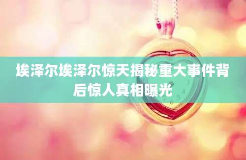 埃泽尔埃泽尔惊天揭秘重大事件背后惊人真相曝光