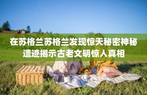 在苏格兰苏格兰发现惊天秘密神秘遗迹揭示古老文明惊人真相