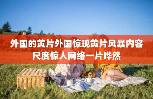 外国的黄片外国惊现黄片风暴内容尺度惊人网络一片哗然