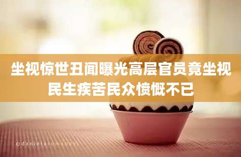 坐视惊世丑闻曝光高层官员竟坐视民生疾苦民众愤慨不已
