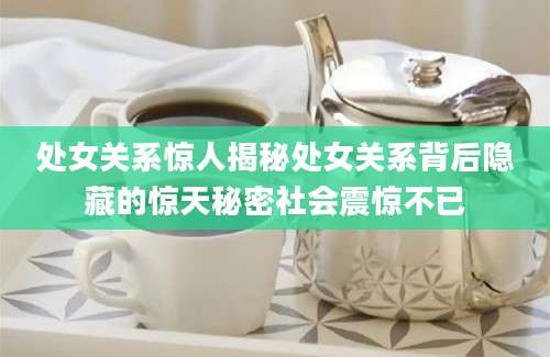 处女关系惊人揭秘处女关系背后隐藏的惊天秘密社会震惊不已
