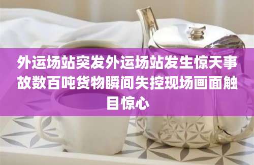 外运场站突发外运场站发生惊天事故数百吨货物瞬间失控现场画面触目惊心