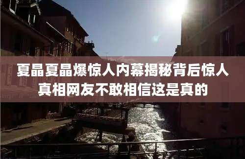 夏晶夏晶爆惊人内幕揭秘背后惊人真相网友不敢相信这是真的