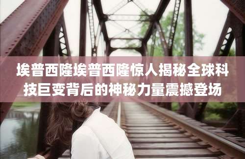 埃普西隆埃普西隆惊人揭秘全球科技巨变背后的神秘力量震撼登场