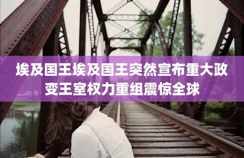 埃及国王埃及国王突然宣布重大政变王室权力重组震惊全球