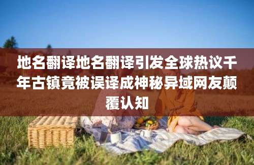 地名翻译地名翻译引发全球热议千年古镇竟被误译成神秘异域网友颠覆认知