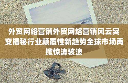 外贸网络营销外贸网络营销风云突变揭秘行业颠覆性新趋势全球市场再掀惊涛骇浪
