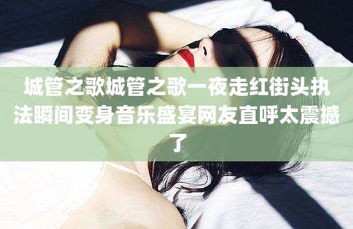 城管之歌城管之歌一夜走红街头执法瞬间变身音乐盛宴网友直呼太震撼了