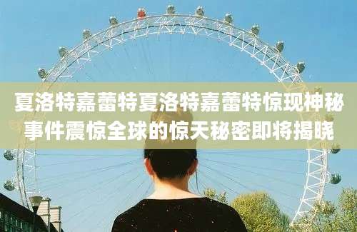 夏洛特嘉蕾特夏洛特嘉蕾特惊现神秘事件震惊全球的惊天秘密即将揭晓