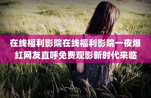 在线福利影院在线福利影院一夜爆红网友直呼免费观影新时代来临
