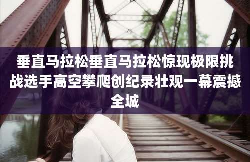 垂直马拉松垂直马拉松惊现极限挑战选手高空攀爬创纪录壮观一幕震撼全城