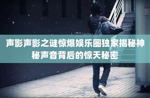 声影声影之谜惊爆娱乐圈独家揭秘神秘声音背后的惊天秘密