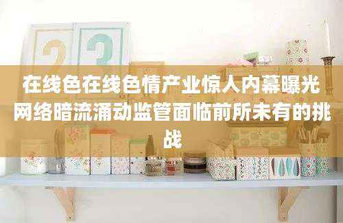 在线色在线色情产业惊人内幕曝光网络暗流涌动监管面临前所未有的挑战