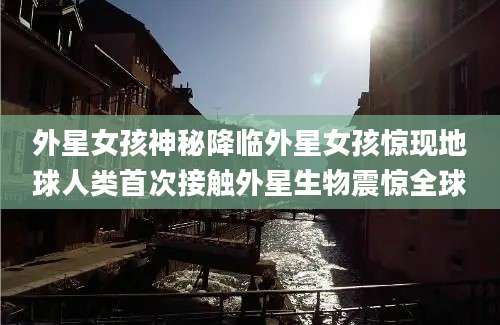 外星女孩神秘降临外星女孩惊现地球人类首次接触外星生物震惊全球