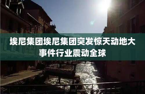 埃尼集团埃尼集团突发惊天动地大事件行业震动全球